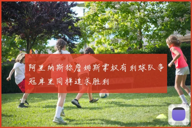 阿里纳斯称詹姆斯掌权有利球队争冠库里同样追求胜利