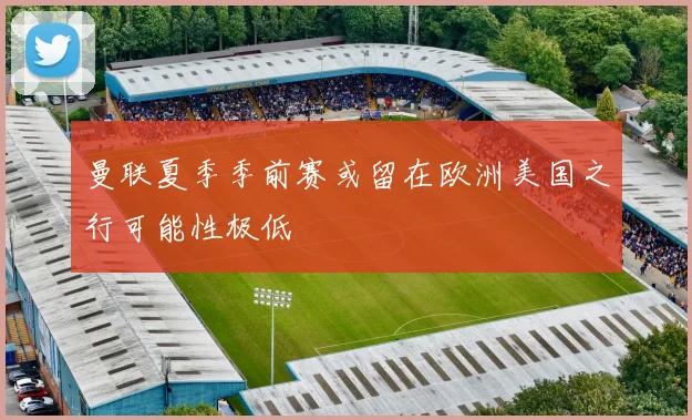 曼联夏季季前赛或留在欧洲美国之行可能性极低