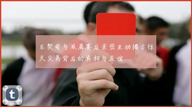 东契奇与浓眉赛后亲密互动揭示惊天交易背后的真相与友谊