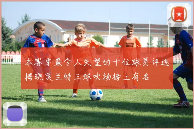 本赛季最令人失望的十位球员评选揭晓莫兰特三球吹杨榜上有名