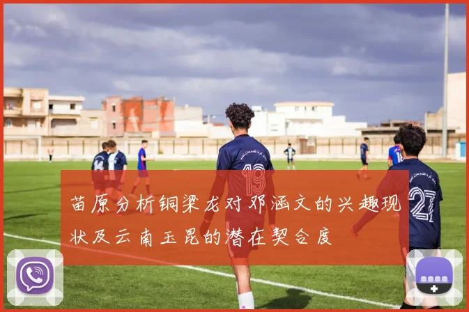 苗原分析铜梁龙对邓涵文的兴趣现状及云南玉昆的潜在契合度